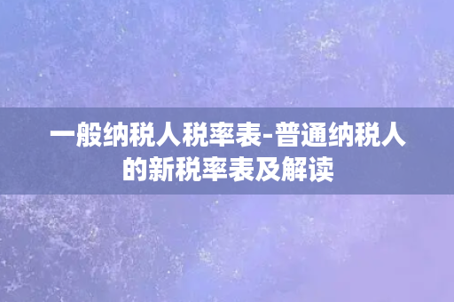 一般纳税人税率表-普通纳税人的新税率表及解读