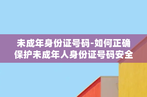 未成年身份证号码-如何正确保护未成年人身份证号码安全？