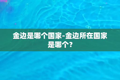 金边是哪个国家-金边所在国家是哪个？