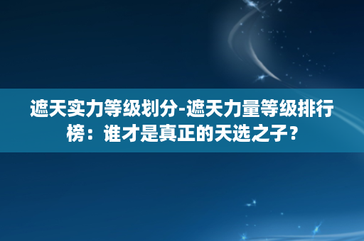 遮天实力等级划分-遮天力量等级排行榜：谁才是真正的天选之子？