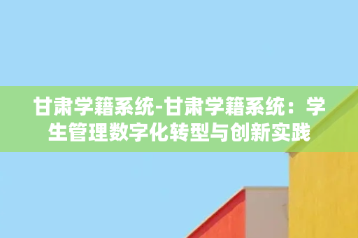 甘肃学籍系统-甘肃学籍系统：学生管理数字化转型与创新实践