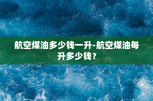 航空煤油多少钱一升-航空煤油每升多少钱？