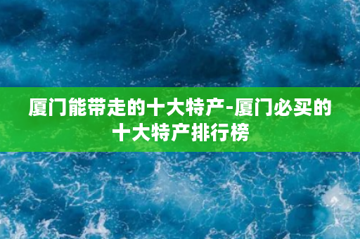 厦门能带走的十大特产-厦门必买的十大特产排行榜