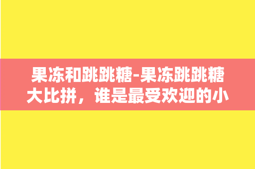 果冻和跳跳糖-果冻跳跳糖大比拼，谁是最受欢迎的小食品？