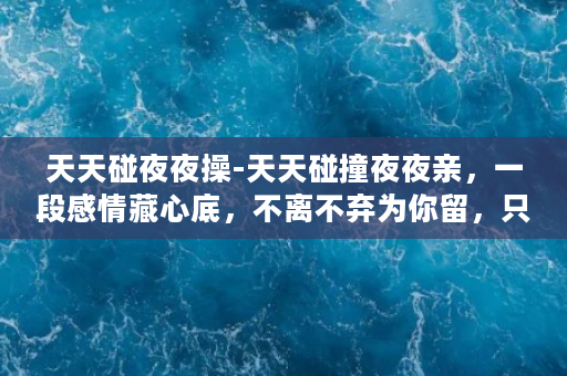 天天碰夜夜操-天天碰撞夜夜亲，一段感情藏心底，不离不弃为你留，只在西风烈雨时。