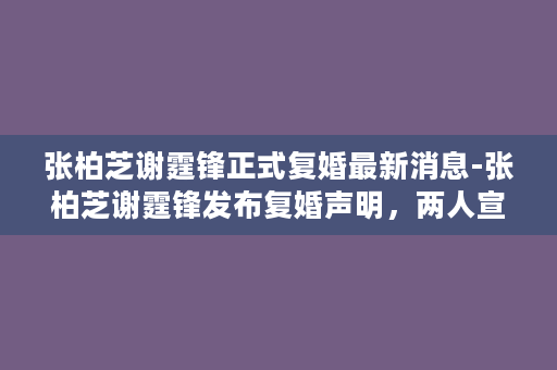 张柏芝谢霆锋正式复婚最新消息-张柏芝谢霆锋发布复婚声明，两人宣布重回婚姻殿堂！