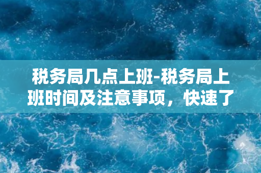 税务局几点上班-税务局上班时间及注意事项，快速了解实用信息！