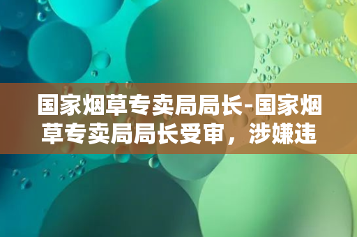 国家烟草专卖局局长-国家烟草专卖局局长受审，涉嫌违纪违法被问责