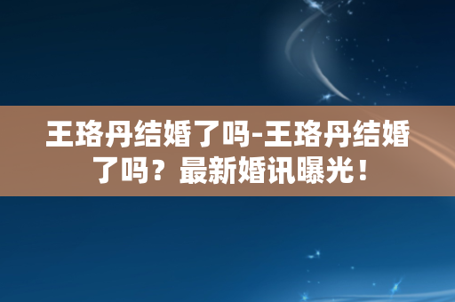 王珞丹结婚了吗-王珞丹结婚了吗？最新婚讯曝光！