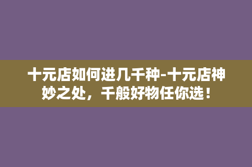 十元店如何进几千种-十元店神妙之处，千般好物任你选！