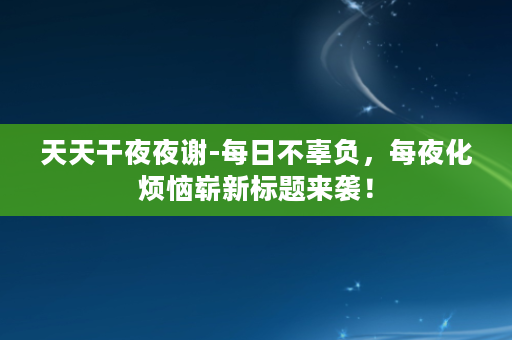 天天干夜夜谢-每日不辜负，每夜化烦恼崭新标题来袭！