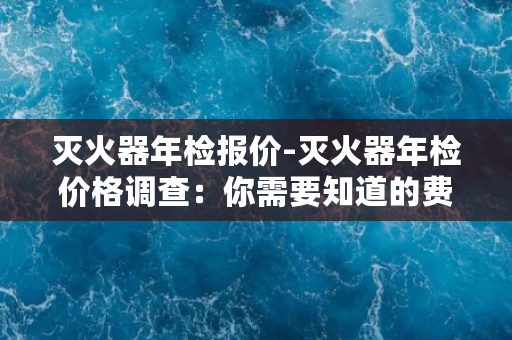 灭火器年检报价-灭火器年检价格调查：你需要知道的费用都在这里！