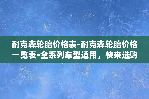 耐克森轮胎价格表-耐克森轮胎价格一览表-全系列车型适用，快来选购！