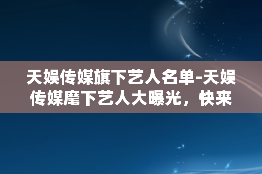 天娱传媒旗下艺人名单-天娱传媒麾下艺人大曝光，快来看看你喜欢的明星吧！