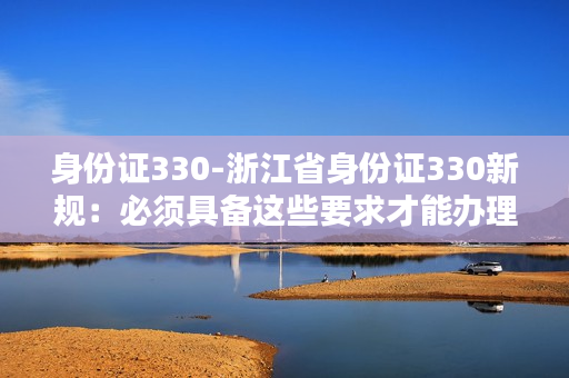 身份证330-浙江省身份证330新规：必须具备这些要求才能办理！