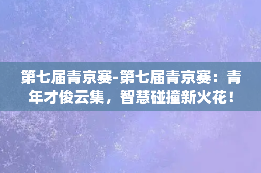 第七届青京赛-第七届青京赛：青年才俊云集，智慧碰撞新火花！