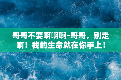 哥哥不要啊啊啊-哥哥，别走啊！我的生命就在你手上！