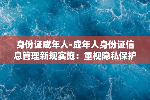 身份证成年人-成年人身份证信息管理新规实施：重视隐私保护，规范使用要求