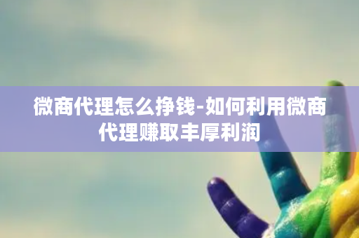 微商代理怎么挣钱-如何利用微商代理赚取丰厚利润