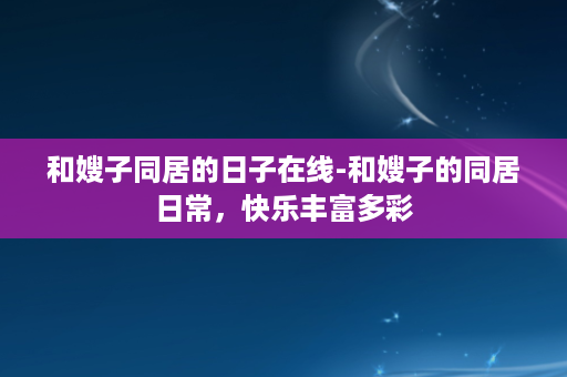 和嫂子同居的日子在线-和嫂子的同居日常，快乐丰富多彩