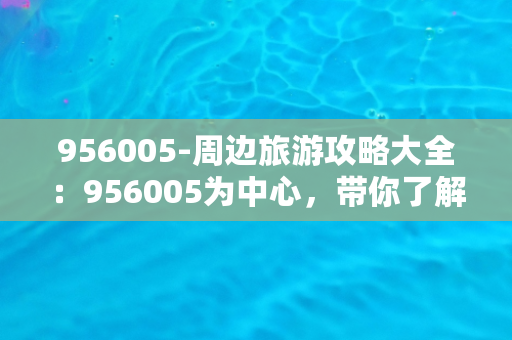 956005-周边旅游攻略大全：956005为中心，带你了解最佳旅游路线